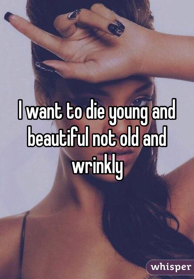 I want to die young and beautiful not old and wrinkly 
