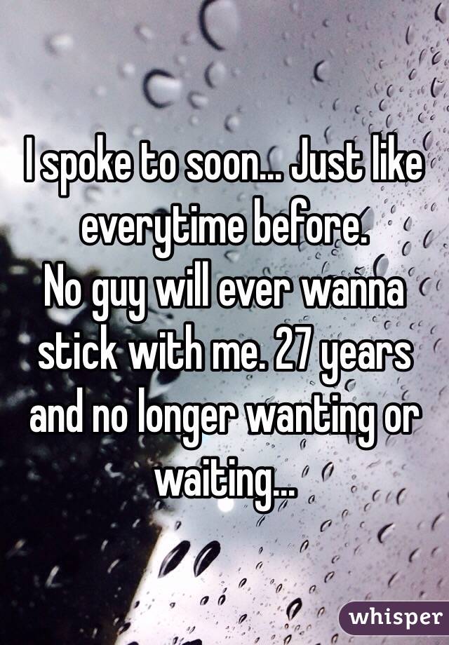 I spoke to soon... Just like everytime before. 
No guy will ever wanna stick with me. 27 years and no longer wanting or waiting...