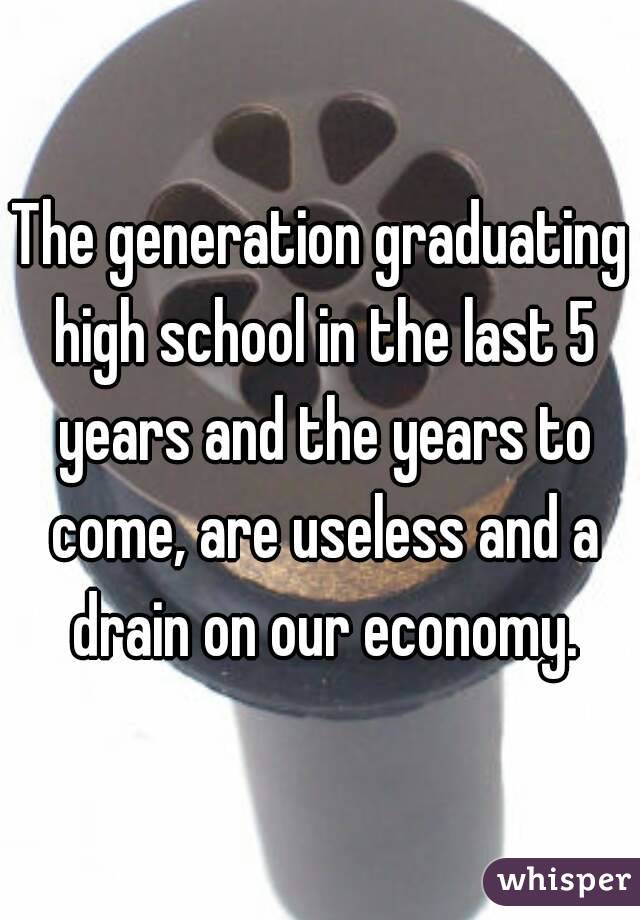 The generation graduating high school in the last 5 years and the years to come, are useless and a drain on our economy.