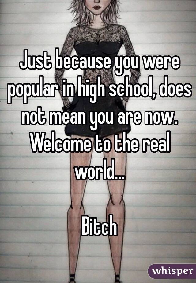 Just because you were popular in high school, does not mean you are now. Welcome to the real world... 

Bitch 