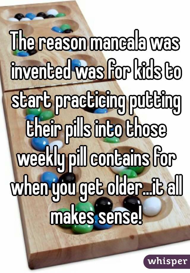The reason mancala was invented was for kids to start practicing putting their pills into those weekly pill contains for when you get older...it all makes sense!