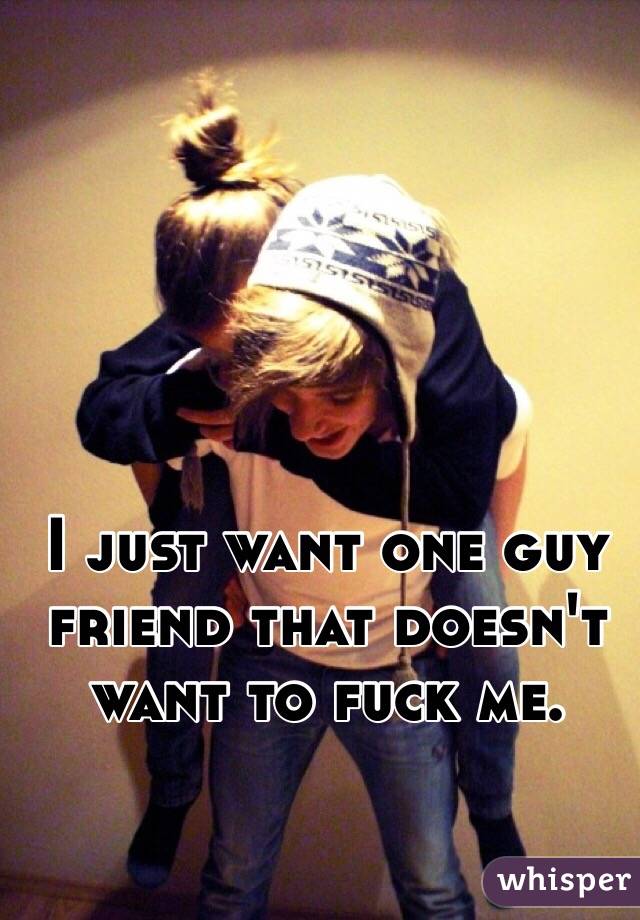 I just want one guy friend that doesn't want to fuck me. 