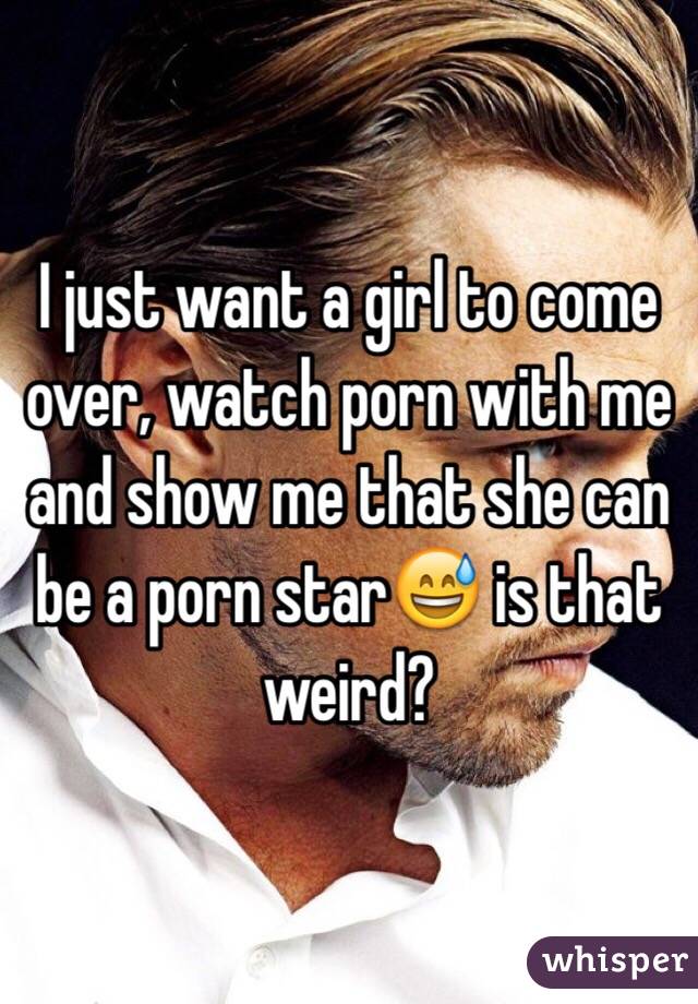 I just want a girl to come over, watch porn with me and show me that she can be a porn star😅 is that weird?