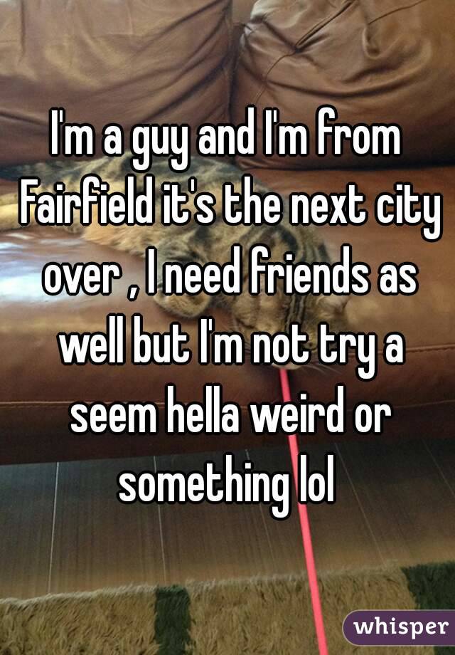I'm a guy and I'm from Fairfield it's the next city over , I need friends as well but I'm not try a seem hella weird or something lol 