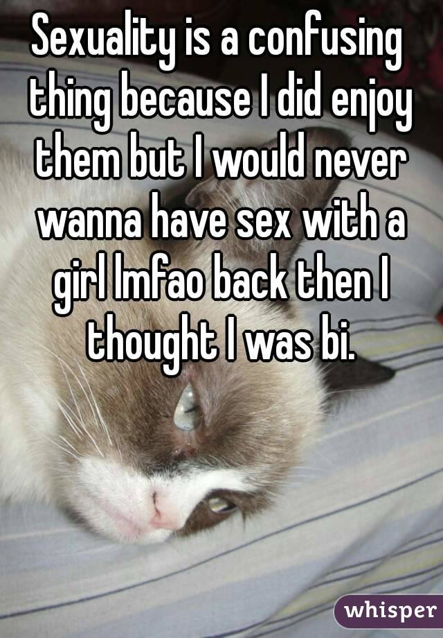 Sexuality is a confusing thing because I did enjoy them but I would never wanna have sex with a girl lmfao back then I thought I was bi.