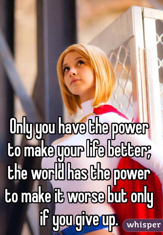 Only you have the power to make your life better; the world has the power to make it worse but only if you give up.