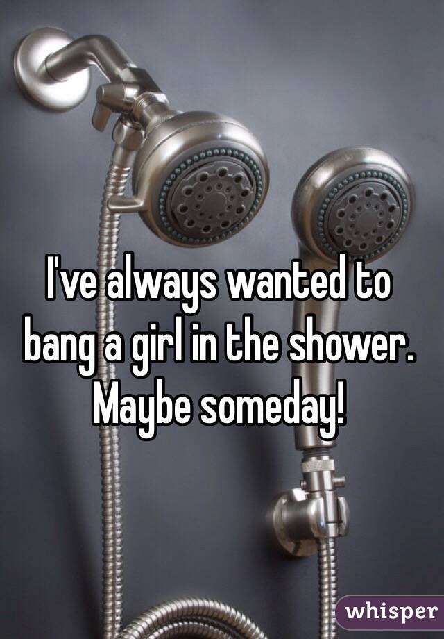 I've always wanted to bang a girl in the shower. Maybe someday!