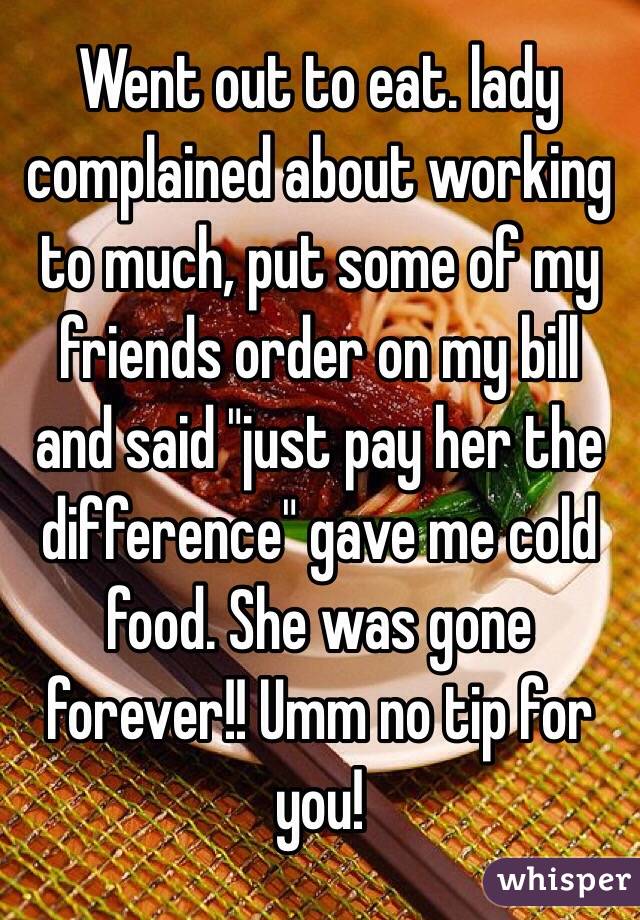 Went out to eat. lady complained about working to much, put some of my friends order on my bill and said "just pay her the difference" gave me cold food. She was gone forever!! Umm no tip for you!