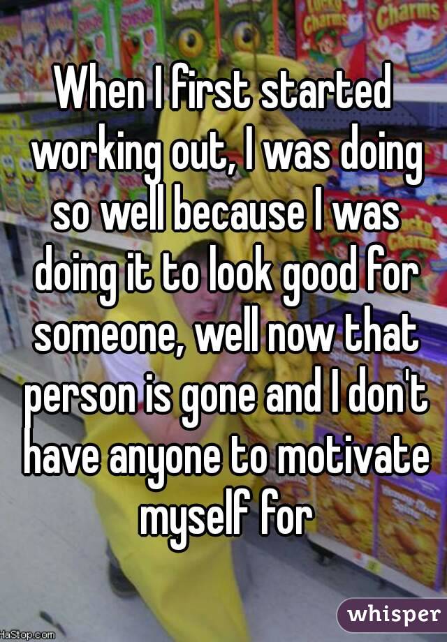 When I first started working out, I was doing so well because I was doing it to look good for someone, well now that person is gone and I don't have anyone to motivate myself for