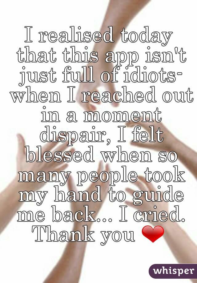 I realised today that this app isn't just full of idiots- when I reached out in a moment dispair, I felt blessed when so many people took my hand to guide me back... I cried.
Thank you ❤