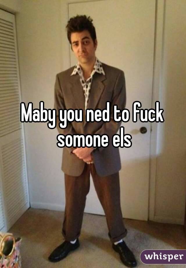 Maby you ned to fuck somone els