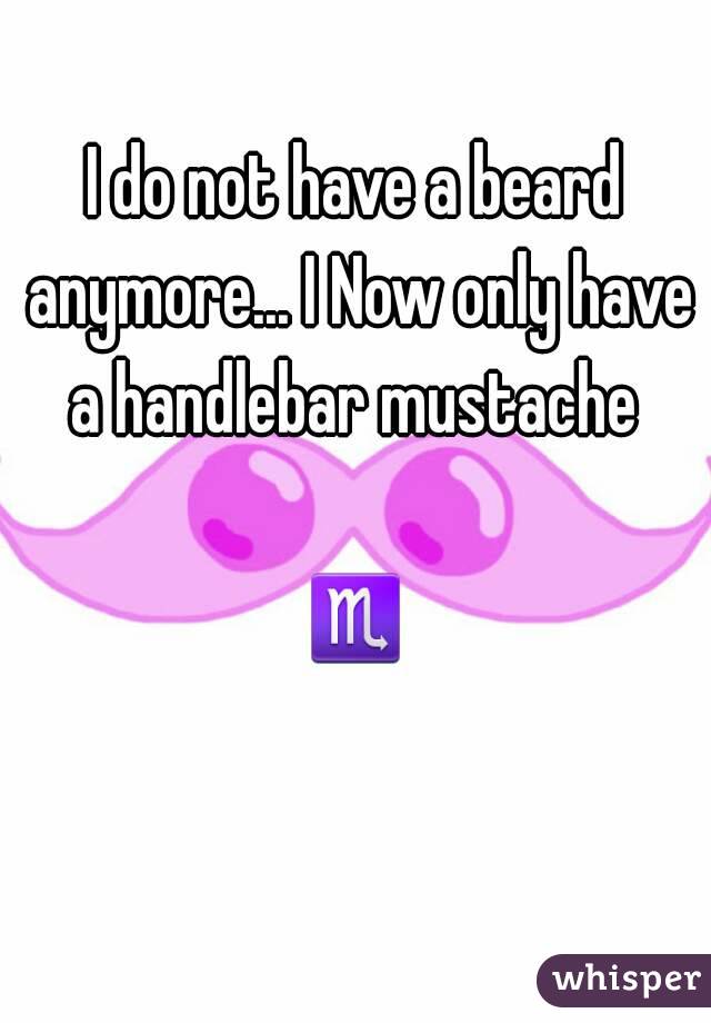 I do not have a beard anymore... I Now only have a handlebar mustache 

♏
