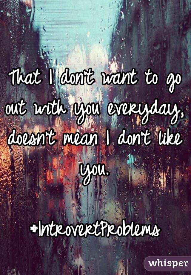 That I don't want to go out with you everyday, doesn't mean I don't like you. 

#IntrovertProblems
