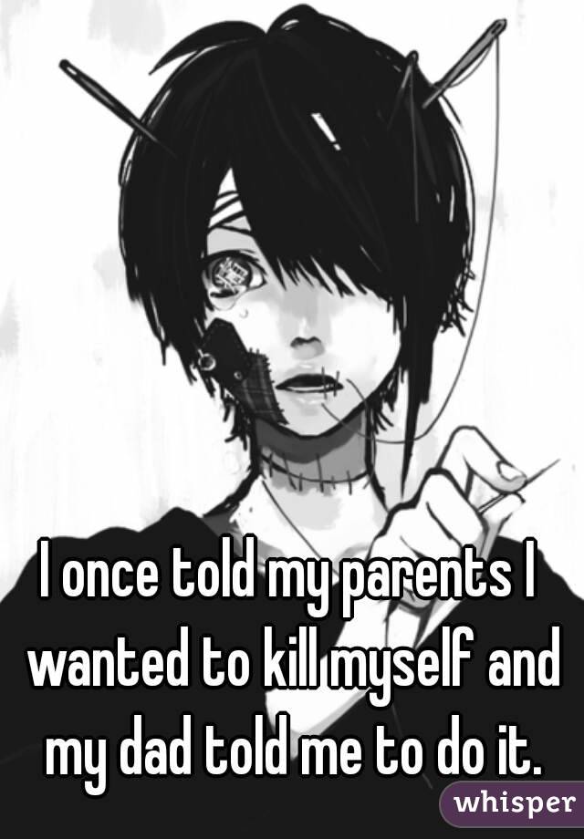 I once told my parents I wanted to kill myself and my dad told me to do it.
