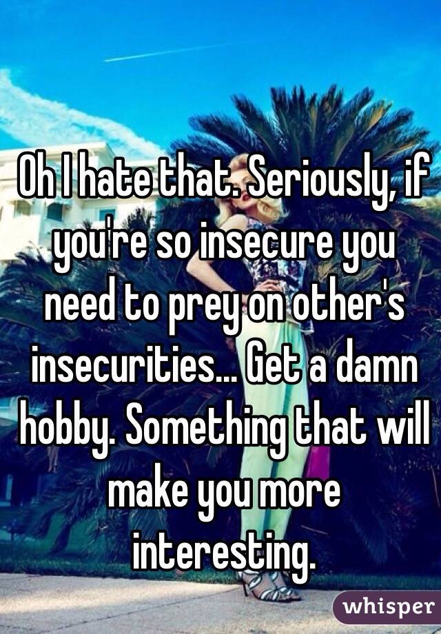 Oh I hate that. Seriously, if you're so insecure you need to prey on other's insecurities... Get a damn hobby. Something that will make you more interesting. 