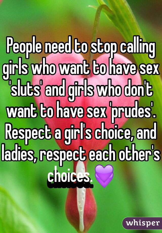 People need to stop calling girls who want to have sex 'sluts' and girls who don't want to have sex 'prudes'. Respect a girl's choice, and ladies, respect each other's choices.💜