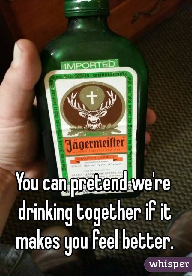 You can pretend we're drinking together if it makes you feel better.