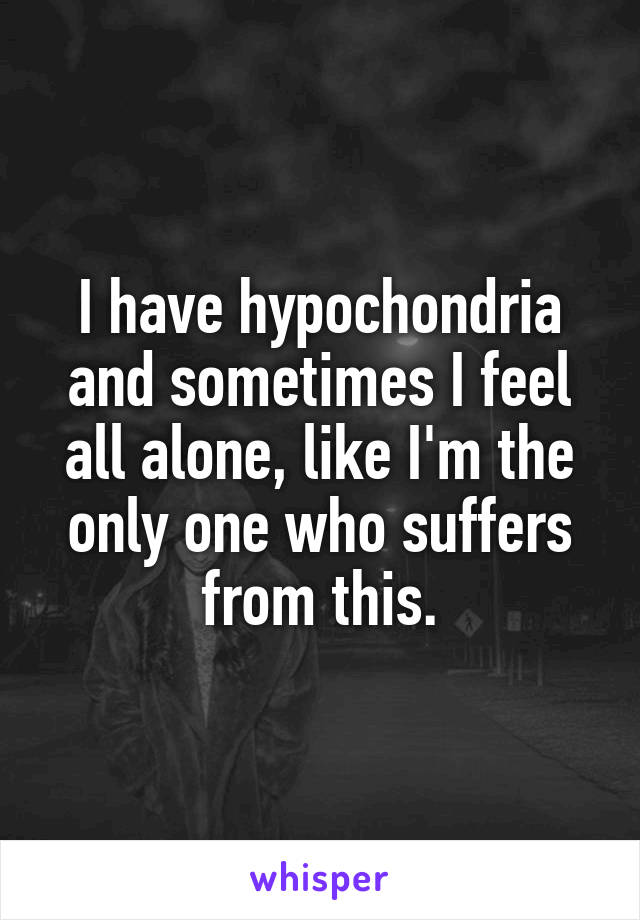 I have hypochondria and sometimes I feel all alone, like I'm the only one who suffers from this.