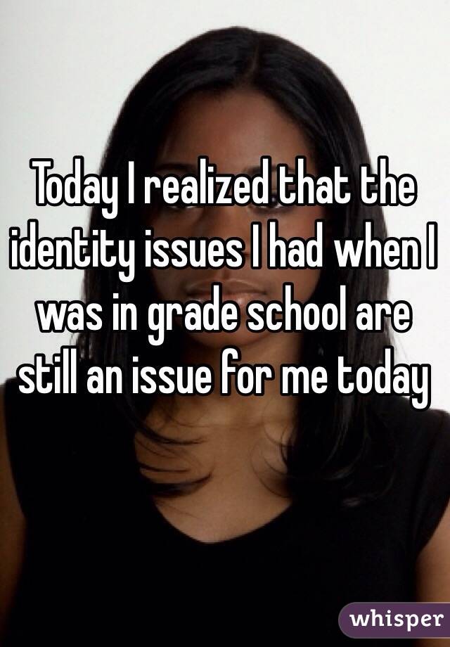 Today I realized that the identity issues I had when I was in grade school are still an issue for me today 