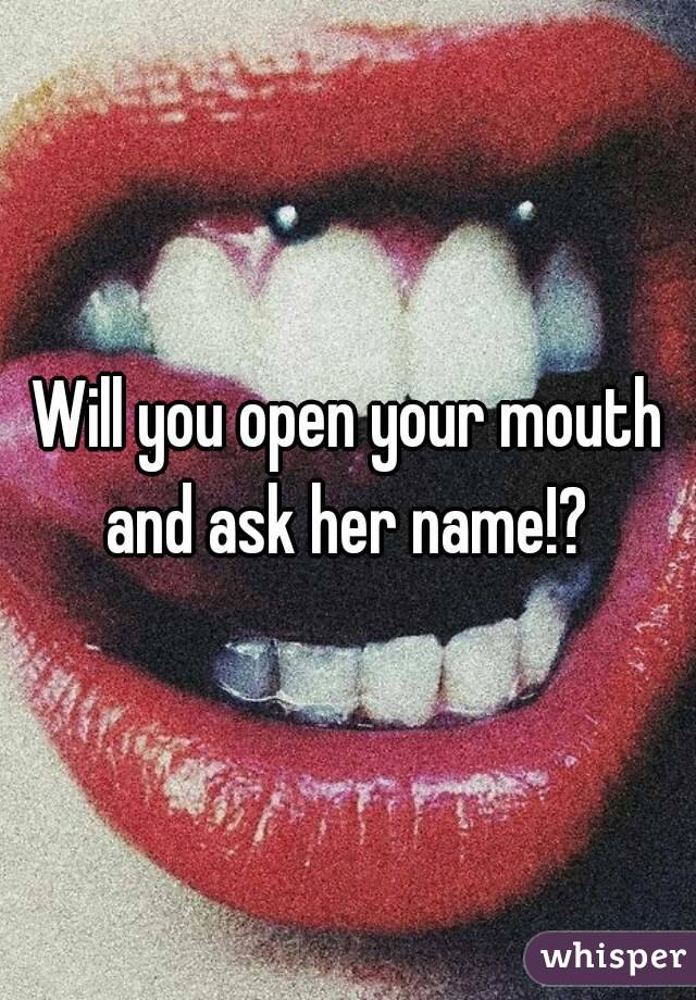 Will you open your mouth and ask her name!? 