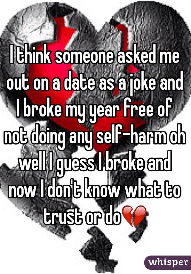I think someone asked me out on a date as a joke and I broke my year free of not doing any self-harm oh well I guess I broke and now I don't know what to trust or do💔