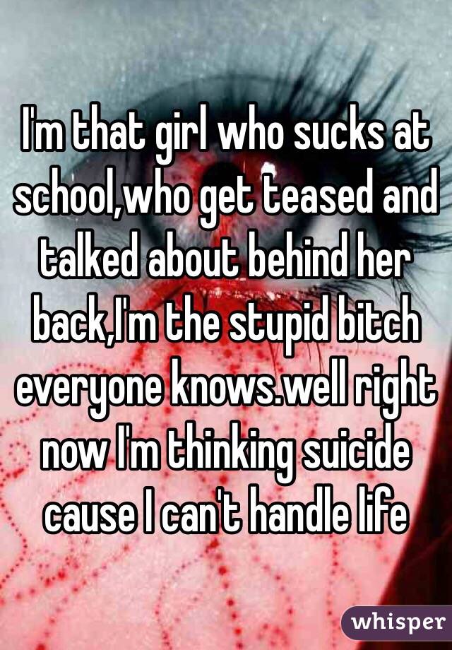 I'm that girl who sucks at school,who get teased and talked about behind her back,I'm the stupid bitch everyone knows.well right now I'm thinking suicide cause I can't handle life 
