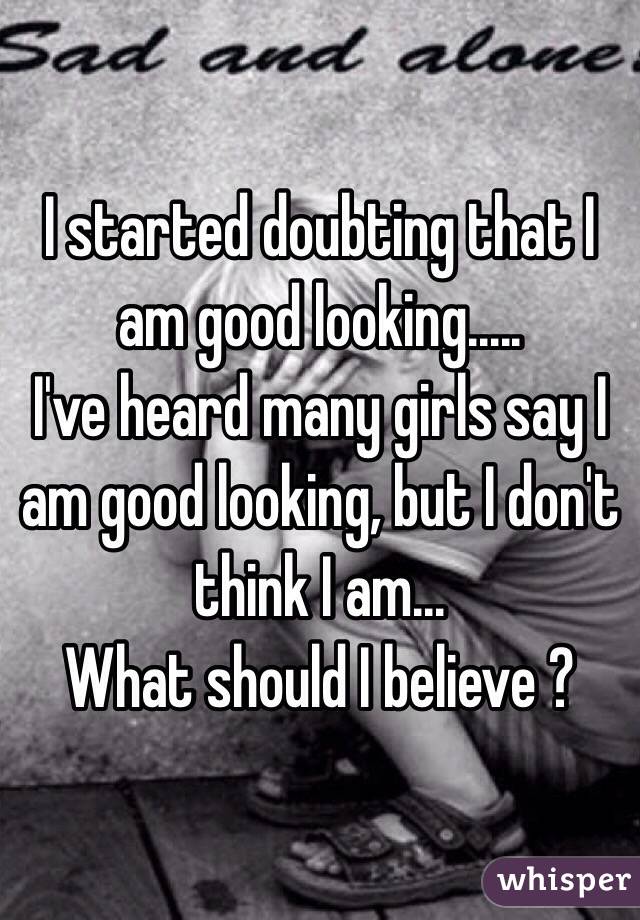 I started doubting that I am good looking.....
I've heard many girls say I am good looking, but I don't think I am...
What should I believe ?