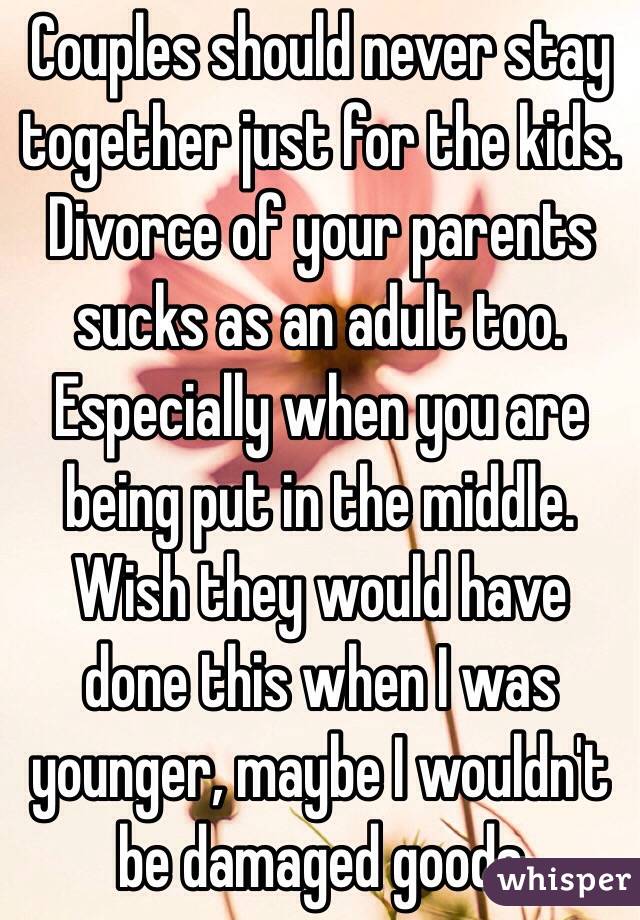 Couples should never stay together just for the kids. Divorce of your parents sucks as an adult too. Especially when you are being put in the middle. Wish they would have done this when I was younger, maybe I wouldn't be damaged goods