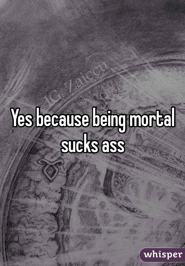 Yes because being mortal sucks ass 