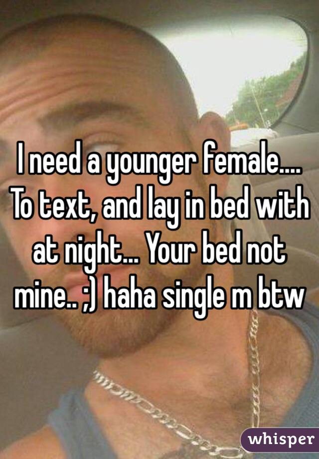 I need a younger female.... To text, and lay in bed with at night... Your bed not mine.. ;) haha single m btw