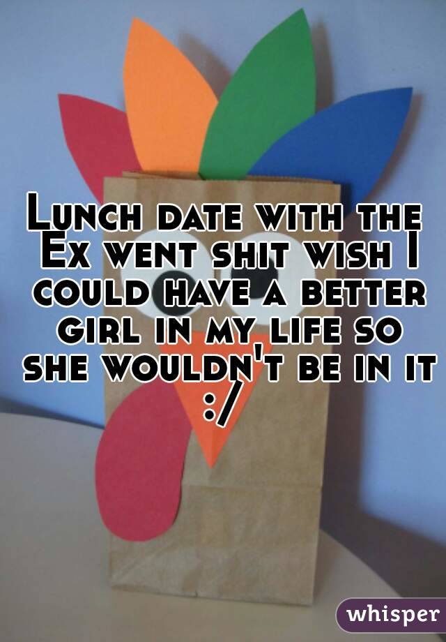 Lunch date with the Ex went shit wish I could have a better girl in my life so she wouldn't be in it :/ 