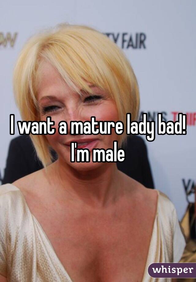 I want a mature lady bad! I'm male