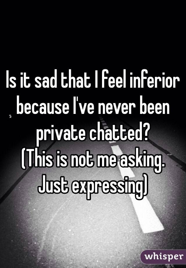 Is it sad that I feel inferior because I've never been private chatted?
(This is not me asking. Just expressing)