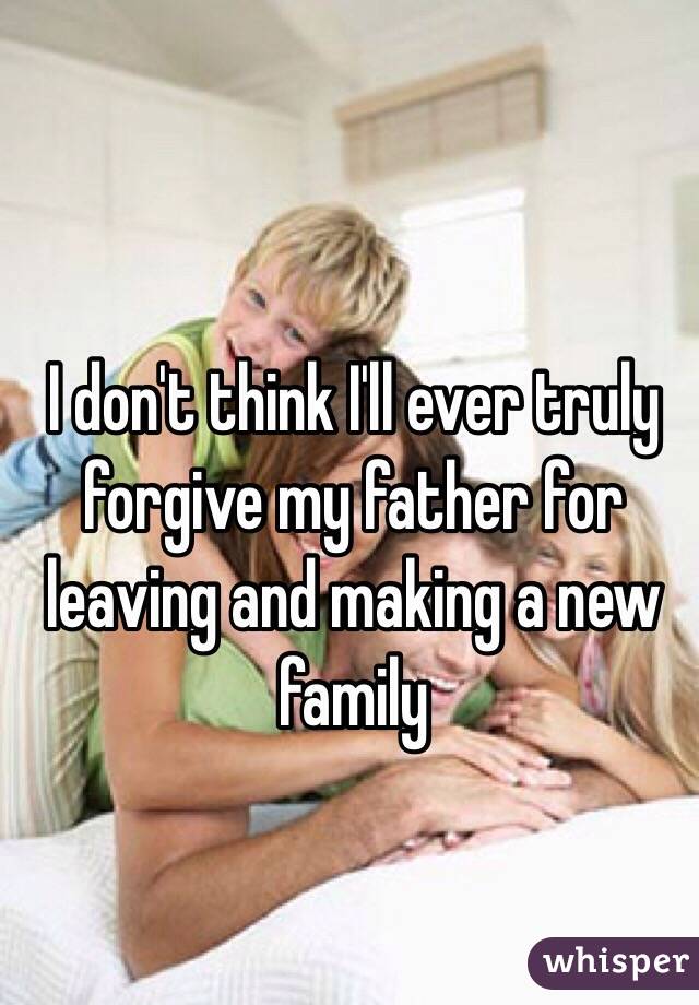 I don't think I'll ever truly forgive my father for leaving and making a new family