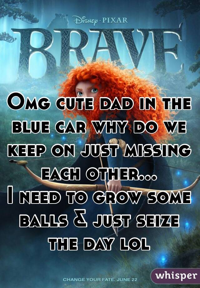 Omg cute dad in the blue car why do we keep on just missing each other...
I need to grow some balls & just seize the day lol  