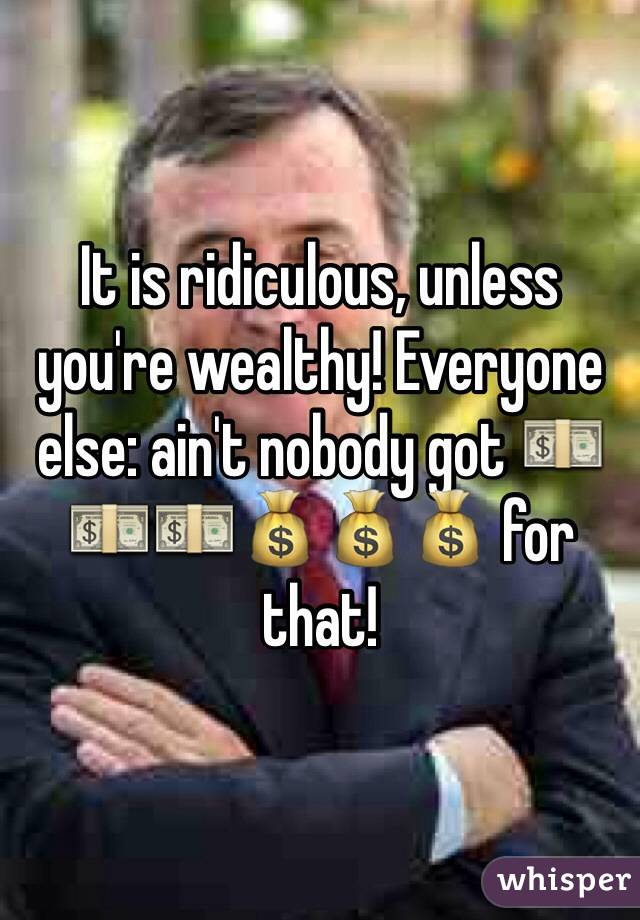 It is ridiculous, unless you're wealthy! Everyone else: ain't nobody got 💵💵💵💰💰💰 for that!