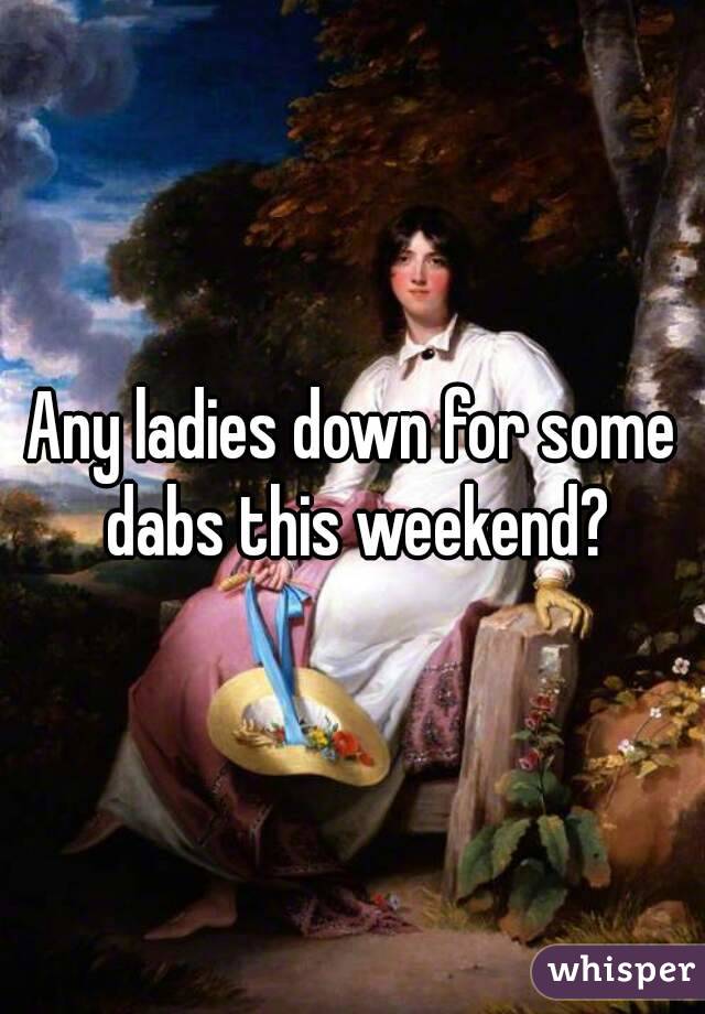 Any ladies down for some dabs this weekend?