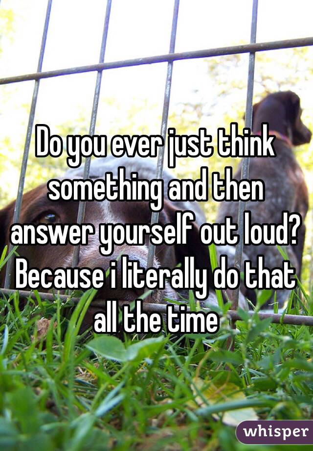 Do you ever just think something and then answer yourself out loud? Because i literally do that all the time