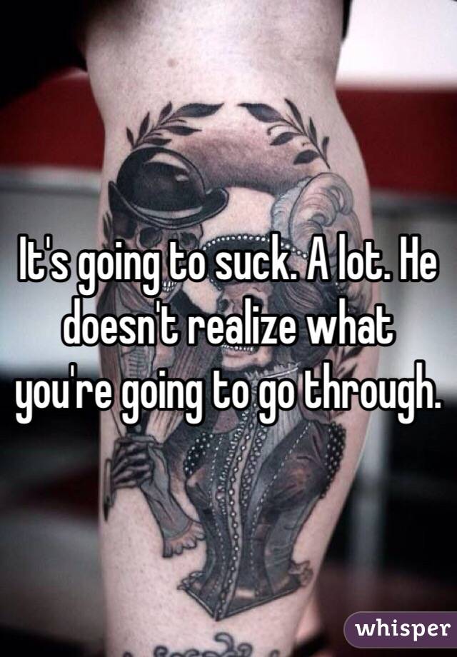 It's going to suck. A lot. He doesn't realize what you're going to go through. 