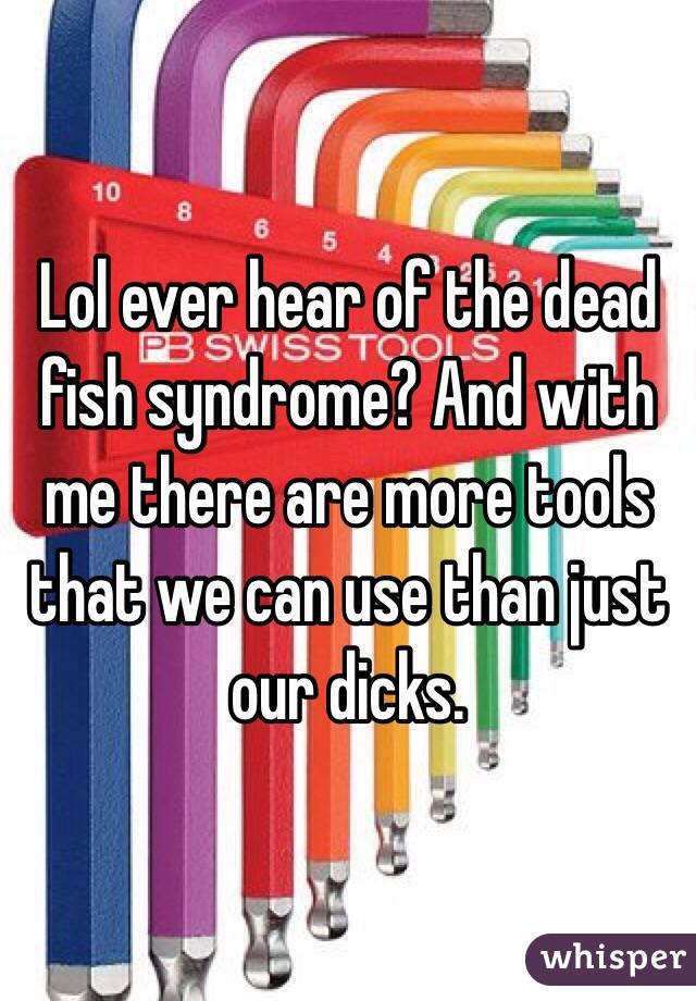 Lol ever hear of the dead fish syndrome? And with me there are more tools that we can use than just our dicks. 