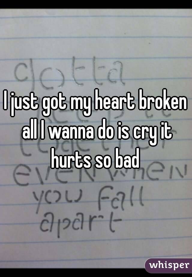 I just got my heart broken all I wanna do is cry it hurts so bad 