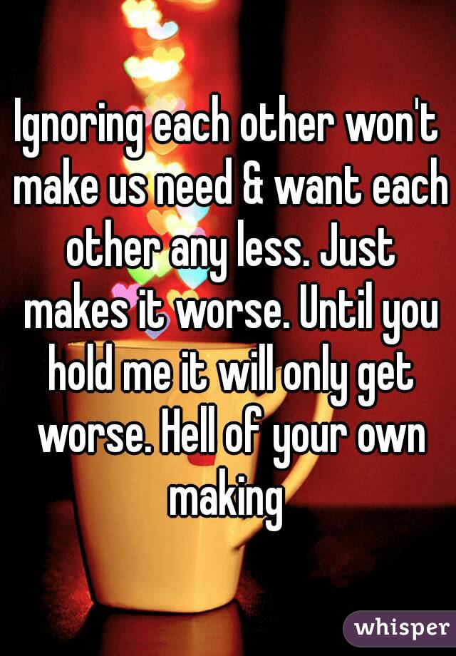 Ignoring each other won't make us need & want each other any less. Just makes it worse. Until you hold me it will only get worse. Hell of your own making 