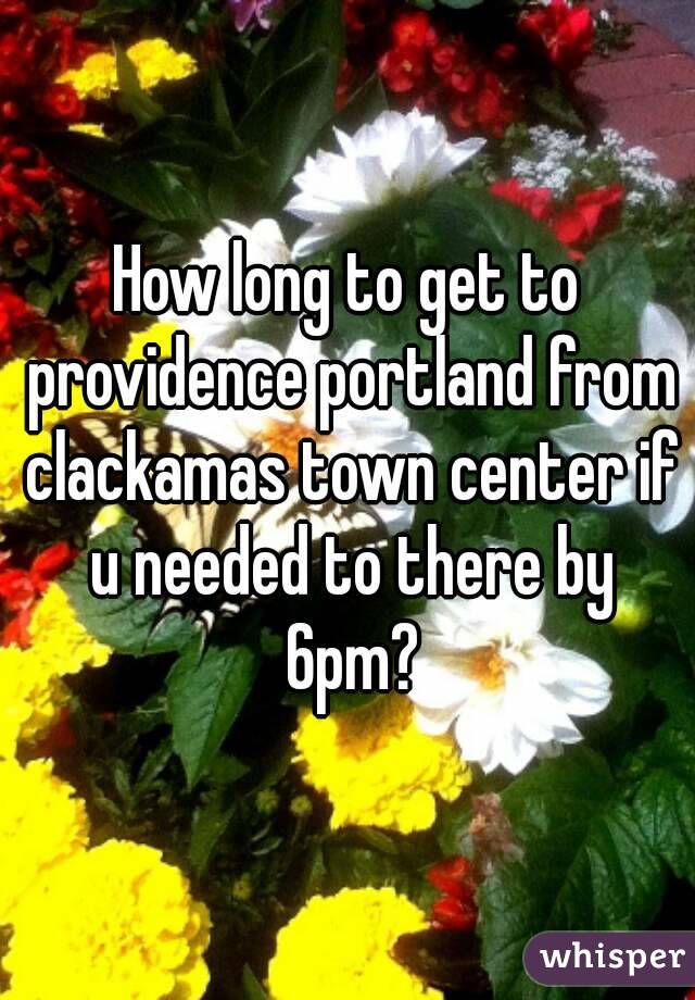 How long to get to providence portland from clackamas town center if u needed to there by 6pm?