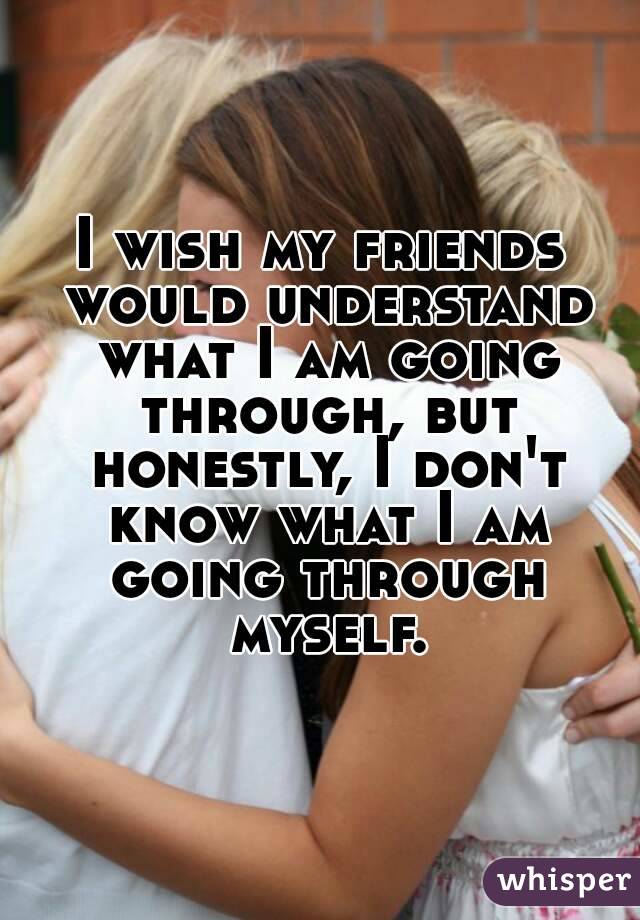 I wish my friends would understand what I am going through, but honestly, I don't know what I am going through myself.