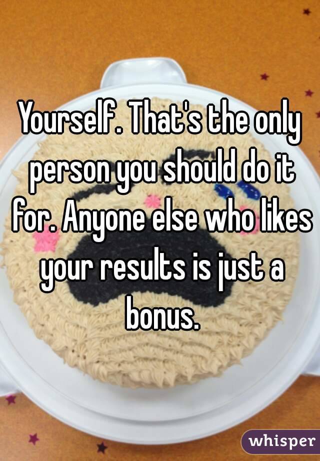 Yourself. That's the only person you should do it for. Anyone else who likes your results is just a bonus.