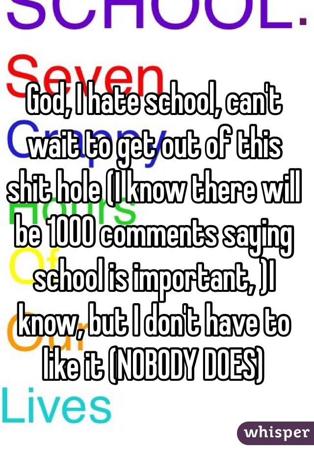 God, I hate school, can't wait to get out of this shit hole (I know there will be 1000 comments saying school is important, )I know, but I don't have to like it (NOBODY DOES)