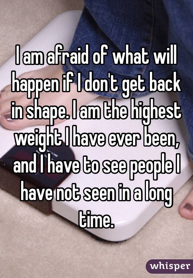I am afraid of what will happen if I don't get back in shape. I am the highest weight I have ever been, and I have to see people I have not seen in a long time.