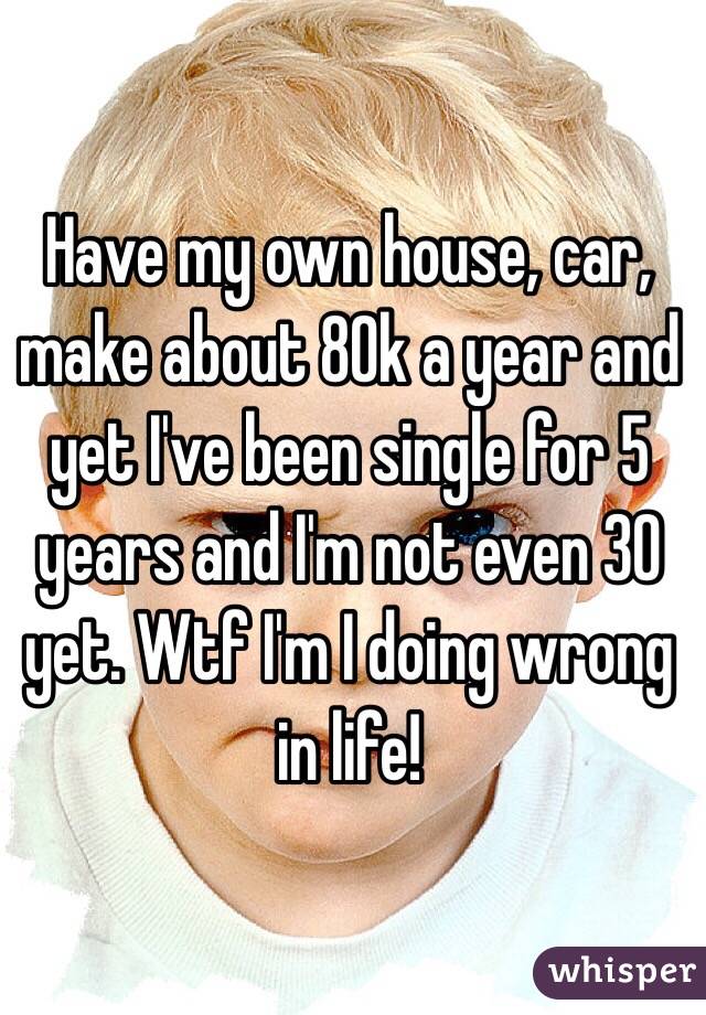 Have my own house, car, make about 80k a year and yet I've been single for 5 years and I'm not even 30 yet. Wtf I'm I doing wrong in life! 