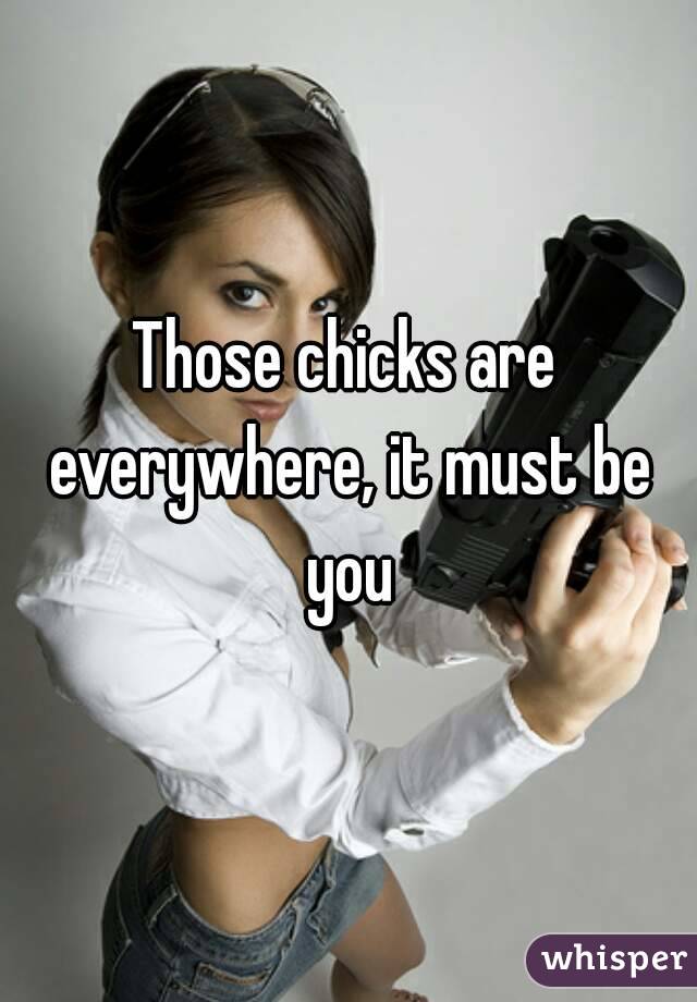 Those chicks are everywhere, it must be you