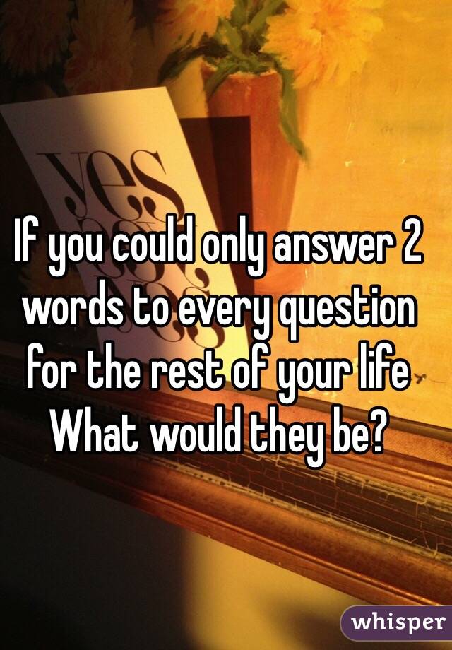 If you could only answer 2 words to every question for the rest of your life 
What would they be?